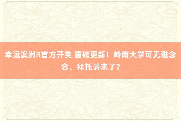 幸运澳洲8官方开奖 重磅更新！岭南大学可无雅念念、拜托请求了？