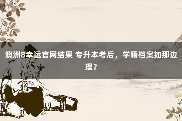 澳洲8幸运官网结果 专升本考后，学籍档案如那边理？