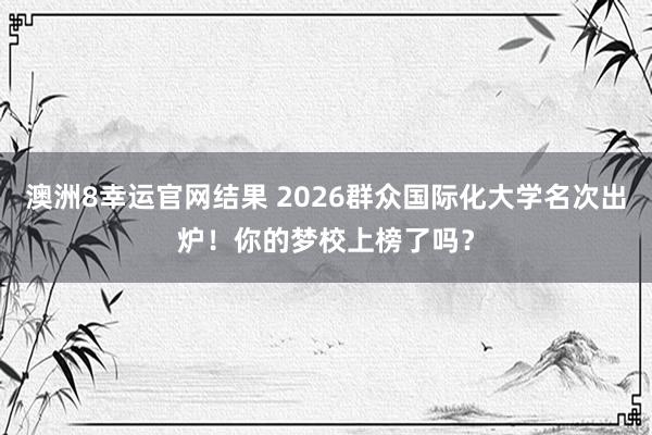 澳洲8幸运官网结果 2026群众国际化大学名次出炉！你的梦校上榜了吗？