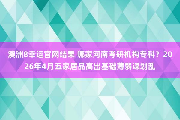 澳洲8幸运官网结果 哪家河南考研机构专科？2026年4月五家居品高出基础薄弱谋划乱