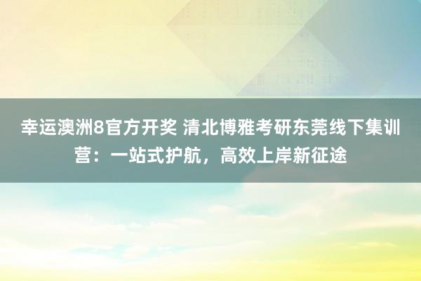 幸运澳洲8官方开奖 清北博雅考研东莞线下集训营：一站式护航，高效上岸新征途