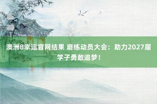 澳洲8幸运官网结果 磨练动员大会：助力2027届学子勇敢追梦！