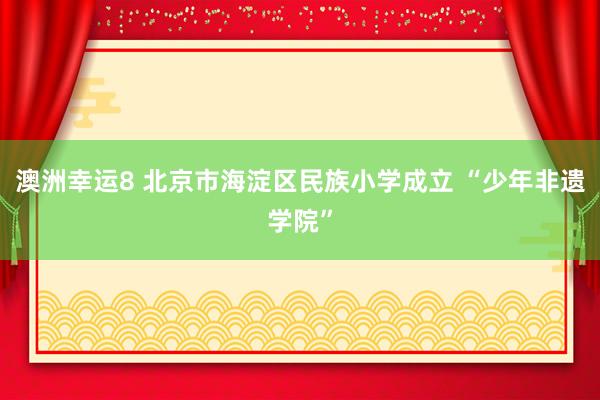 澳洲幸运8 北京市海淀区民族小学成立 “少年非遗学院”