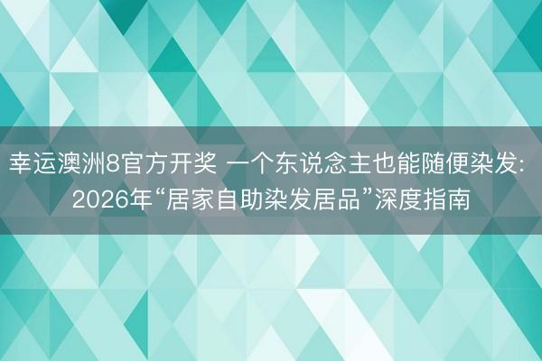 幸运澳洲8官方开奖 一个东说念主也能随便染发: 2026年“居家自助染发居品”深度指南