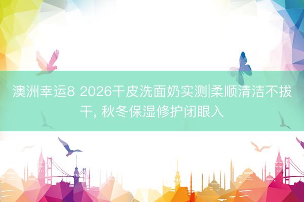 澳洲幸运8 2026干皮洗面奶实测|柔顺清洁不拔干， 秋冬保湿修护闭眼入