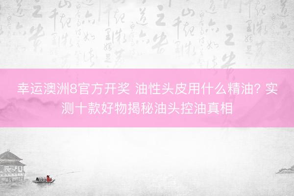幸运澳洲8官方开奖 油性头皮用什么精油? 实测十款好物揭秘油头控油真相