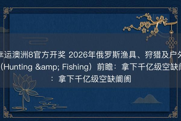 幸运澳洲8官方开奖 2026年俄罗斯渔具、狩猎及户外展（Hunting & Fishing）前瞻：拿下千亿级空缺阛阓