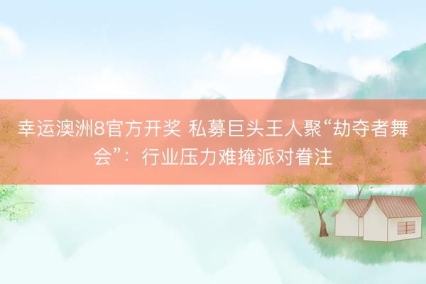 幸运澳洲8官方开奖 私募巨头王人聚“劫夺者舞会”：行业压力难掩派对眷注