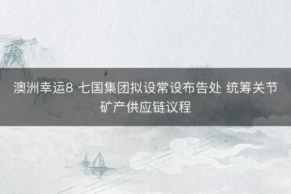 澳洲幸运8 七国集团拟设常设布告处 统筹关节矿产供应链议程